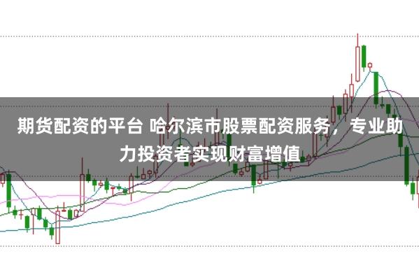 期货配资的平台 哈尔滨市股票配资服务，专业助力投资者实现财富增值