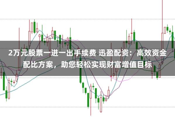 2万元股票一进一出手续费 迅盈配资:高效资金配比方案,助您轻松实现财富增值目标