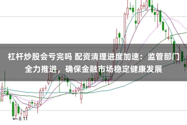 杠杆炒股会亏完吗 配资清理进度加速：监管部门全力推进，确保金融市场稳定健康发展