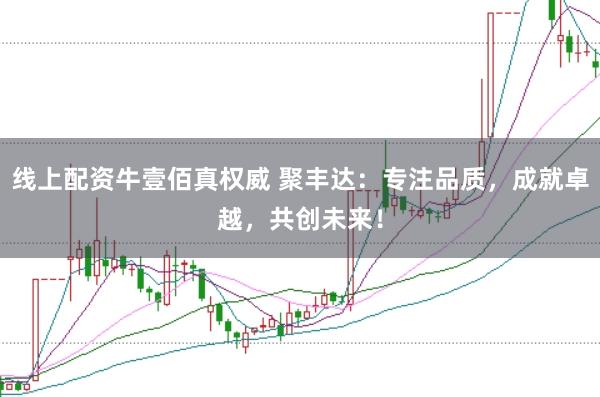 线上配资牛壹佰真权威 聚丰达：专注品质，成就卓越，共创未来！