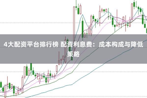 4大配资平台排行榜 配资利息费：成本构成与降低策略