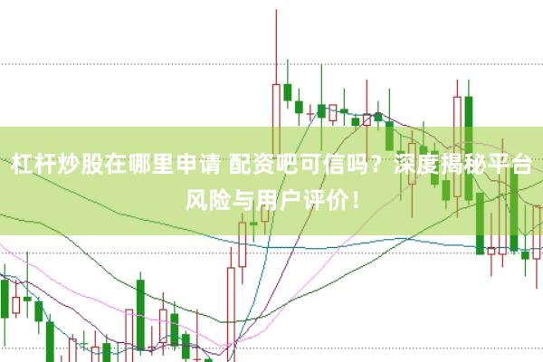 杠杆炒股在哪里申请 配资吧可信吗？深度揭秘平台风险与用户评价！