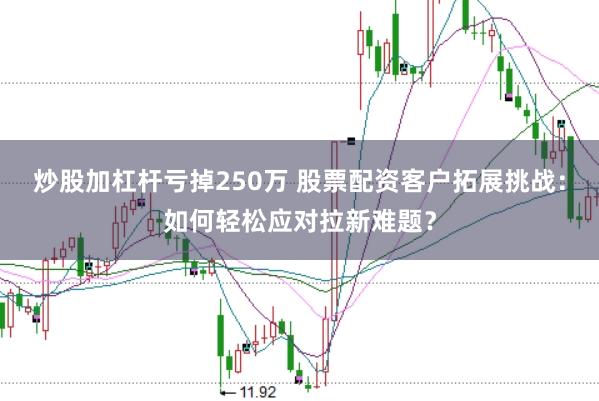 炒股加杠杆亏掉250万 股票配资客户拓展挑战：如何轻松应对拉新难题？