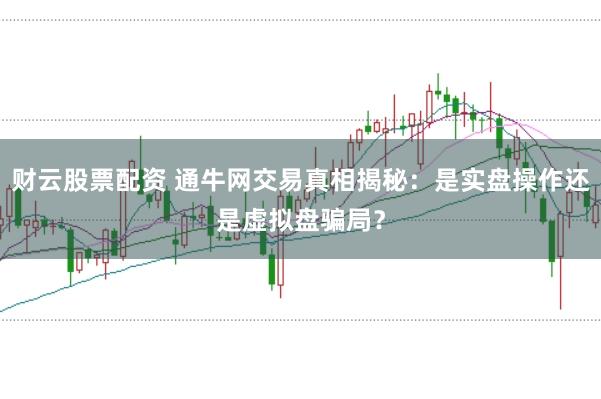 财云股票配资 通牛网交易真相揭秘：是实盘操作还是虚拟盘骗局？