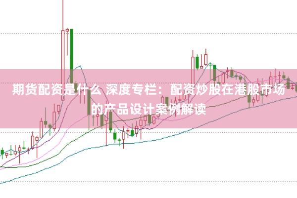 期货配资是什么 深度专栏：配资炒股在港股市场的产品设计案例解读